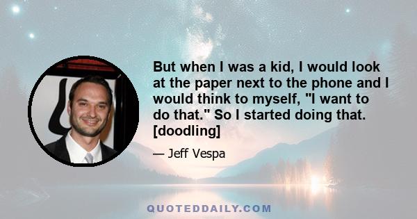 But when I was a kid, I would look at the paper next to the phone and I would think to myself, I want to do that. So I started doing that. [doodling]