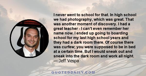 I never went to school for that. In high school we had photography, which was great. That was another moment of discovery. I had a great teacher - I can't even remember her name now. I ended up going to boarding school