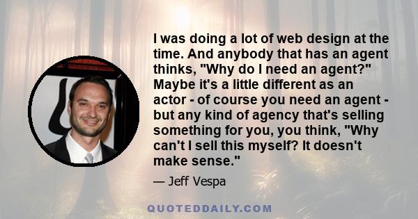 I was doing a lot of web design at the time. And anybody that has an agent thinks, Why do I need an agent? Maybe it's a little different as an actor - of course you need an agent - but any kind of agency that's selling