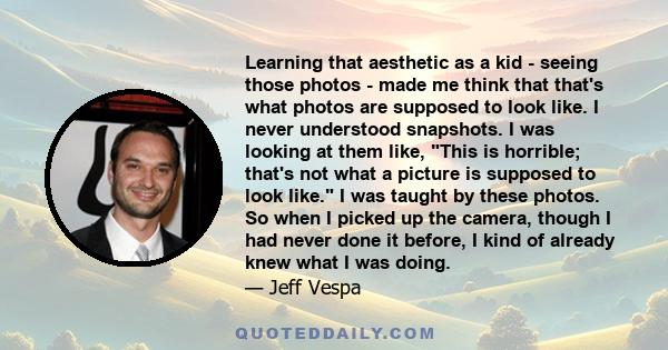 Learning that aesthetic as a kid - seeing those photos - made me think that that's what photos are supposed to look like. I never understood snapshots. I was looking at them like, This is horrible; that's not what a