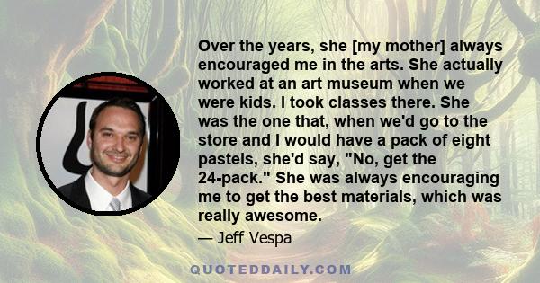 Over the years, she [my mother] always encouraged me in the arts. She actually worked at an art museum when we were kids. I took classes there. She was the one that, when we'd go to the store and I would have a pack of