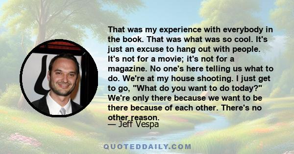 That was my experience with everybody in the book. That was what was so cool. It's just an excuse to hang out with people. It's not for a movie; it's not for a magazine. No one's here telling us what to do. We're at my