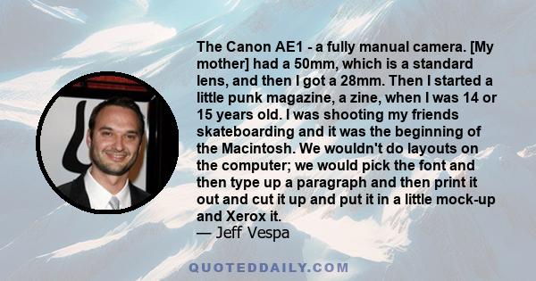 The Canon AE1 - a fully manual camera. [My mother] had a 50mm, which is a standard lens, and then I got a 28mm. Then I started a little punk magazine, a zine, when I was 14 or 15 years old. I was shooting my friends