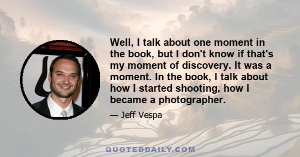 Well, I talk about one moment in the book, but I don't know if that's my moment of discovery. It was a moment. In the book, I talk about how I started shooting, how I became a photographer.