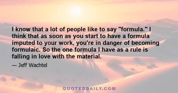 I know that a lot of people like to say formula. I think that as soon as you start to have a formula imputed to your work, you're in danger of becoming formulaic. So the one formula I have as a rule is falling in love