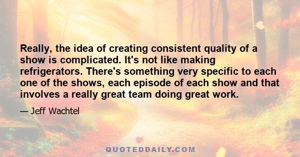 Really, the idea of creating consistent quality of a show is complicated. It's not like making refrigerators. There's something very specific to each one of the shows, each episode of each show and that involves a