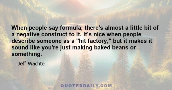 When people say formula, there's almost a little bit of a negative construct to it. It's nice when people describe someone as a hit factory, but it makes it sound like you're just making baked beans or something.