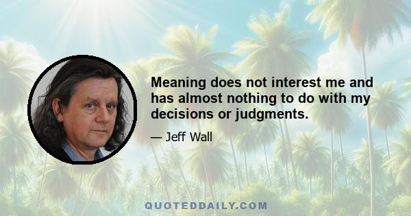 Meaning does not interest me and has almost nothing to do with my decisions or judgments.