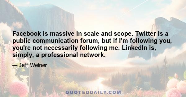 Facebook is massive in scale and scope. Twitter is a public communication forum, but if I'm following you, you're not necessarily following me. LinkedIn is, simply, a professional network.