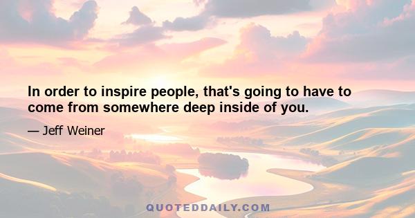 In order to inspire people, that's going to have to come from somewhere deep inside of you.