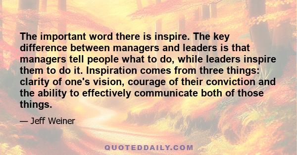 The important word there is inspire. The key difference between managers and leaders is that managers tell people what to do, while leaders inspire them to do it. Inspiration comes from three things: clarity of one's