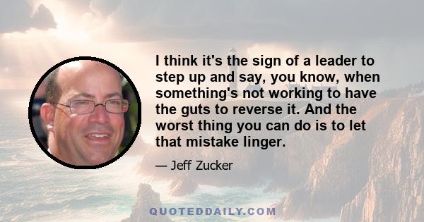 I think it's the sign of a leader to step up and say, you know, when something's not working to have the guts to reverse it. And the worst thing you can do is to let that mistake linger.