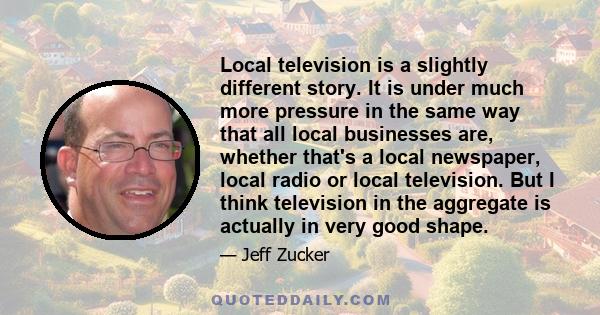 Local television is a slightly different story. It is under much more pressure in the same way that all local businesses are, whether that's a local newspaper, local radio or local television. But I think television in