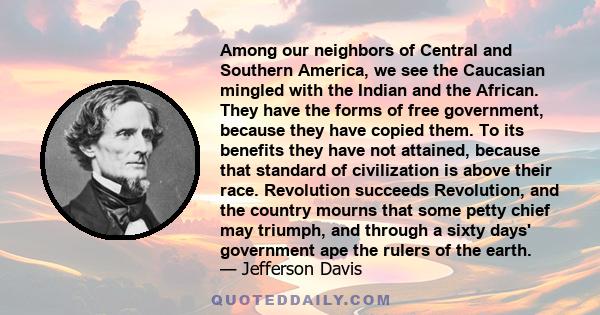 Among our neighbors of Central and Southern America, we see the Caucasian mingled with the Indian and the African. They have the forms of free government, because they have copied them. To its benefits they have not