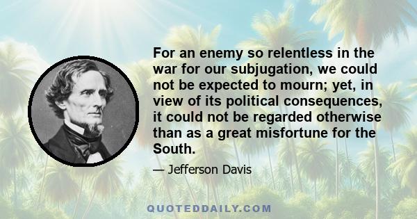 For an enemy so relentless in the war for our subjugation, we could not be expected to mourn; yet, in view of its political consequences, it could not be regarded otherwise than as a great misfortune for the South.