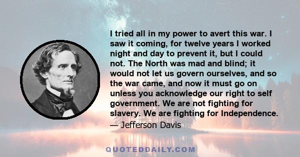 I tried all in my power to avert this war. I saw it coming, for twelve years I worked night and day to prevent it, but I could not. The North was mad and blind; it would not let us govern ourselves, and so the war came, 