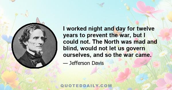 I worked night and day for twelve years to prevent the war, but I could not. The North was mad and blind, would not let us govern ourselves, and so the war came.