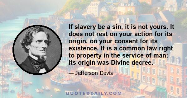 If slavery be a sin, it is not yours. It does not rest on your action for its origin, on your consent for its existence. It is a common law right to property in the service of man; its origin was Divine decree.