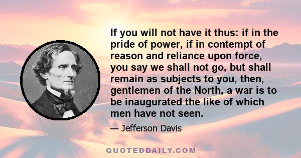 If you will not have it thus: if in the pride of power, if in contempt of reason and reliance upon force, you say we shall not go, but shall remain as subjects to you, then, gentlemen of the North, a war is to be