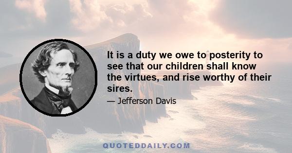 It is a duty we owe to posterity to see that our children shall know the virtues, and rise worthy of their sires.