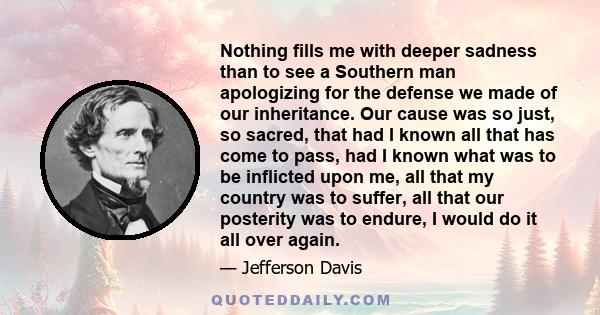 Nothing fills me with deeper sadness than to see a Southern man apologizing for the defense we made of our inheritance. Our cause was so just, so sacred, that had I known all that has come to pass, had I known what was