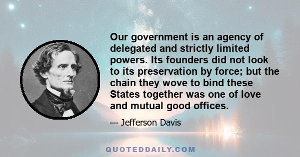 Our government is an agency of delegated and strictly limited powers. Its founders did not look to its preservation by force; but the chain they wove to bind these States together was one of love and mutual good offices.