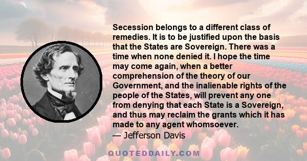 Secession belongs to a different class of remedies. It is to be justified upon the basis that the States are Sovereign. There was a time when none denied it. I hope the time may come again, when a better comprehension