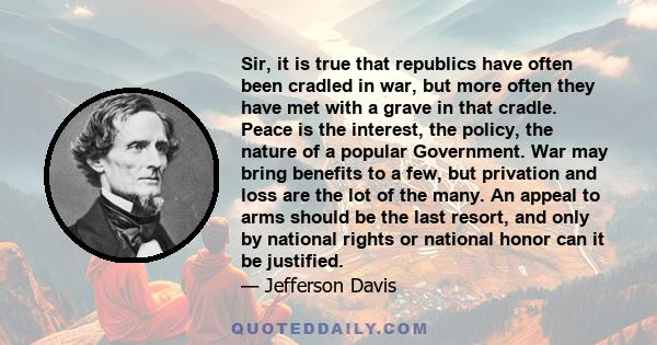 Sir, it is true that republics have often been cradled in war, but more often they have met with a grave in that cradle. Peace is the interest, the policy, the nature of a popular Government. War may bring benefits to a 