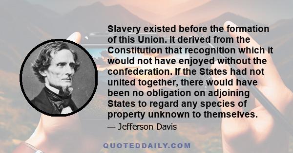 Slavery existed before the formation of this Union. It derived from the Constitution that recognition which it would not have enjoyed without the confederation. If the States had not united together, there would have