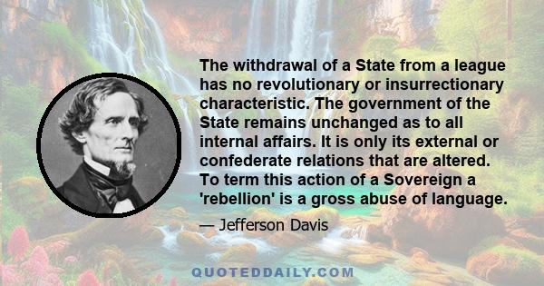 The withdrawal of a State from a league has no revolutionary or insurrectionary characteristic. The government of the State remains unchanged as to all internal affairs. It is only its external or confederate relations