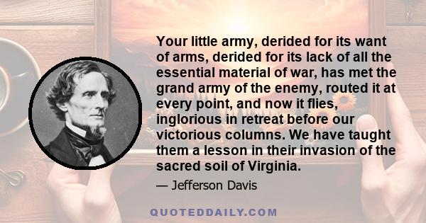 Your little army, derided for its want of arms, derided for its lack of all the essential material of war, has met the grand army of the enemy, routed it at every point, and now it flies, inglorious in retreat before