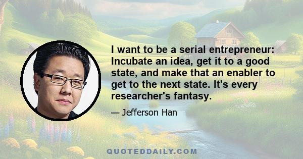 I want to be a serial entrepreneur: Incubate an idea, get it to a good state, and make that an enabler to get to the next state. It's every researcher's fantasy.