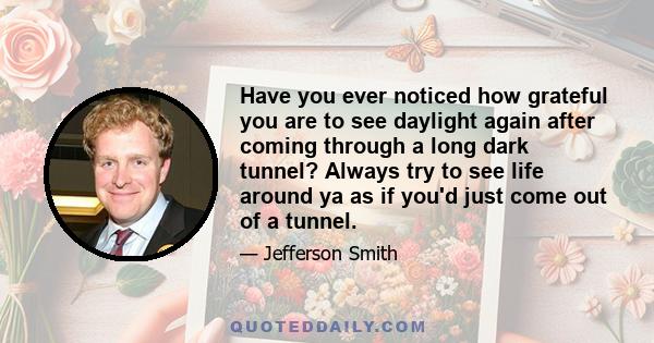 Have you ever noticed how grateful you are to see daylight again after coming through a long dark tunnel? Always try to see life around ya as if you'd just come out of a tunnel.