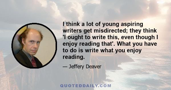 I think a lot of young aspiring writers get misdirected; they think 'I ought to write this, even though I enjoy reading that'. What you have to do is write what you enjoy reading.