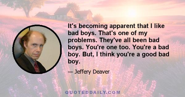 It's becoming apparent that I like bad boys. That's one of my problems. They've all been bad boys. You're one too. You're a bad boy. But, I think you're a good bad boy.