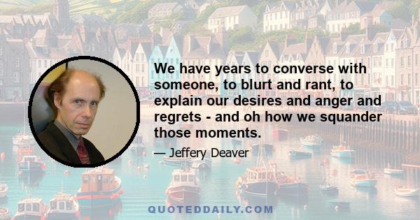 We have years to converse with someone, to blurt and rant, to explain our desires and anger and regrets - and oh how we squander those moments.