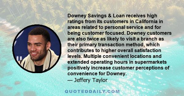 Downey Savings & Loan receives high ratings from its customers in California in areas related to personal service and for being customer focused. Downey customers are also twice as likely to visit a branch as their