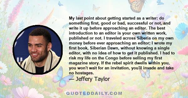 My last point about getting started as a writer: do something first, good or bad, successful or not, and write it up before approaching an editor. The best introduction to an editor is your own written work, published