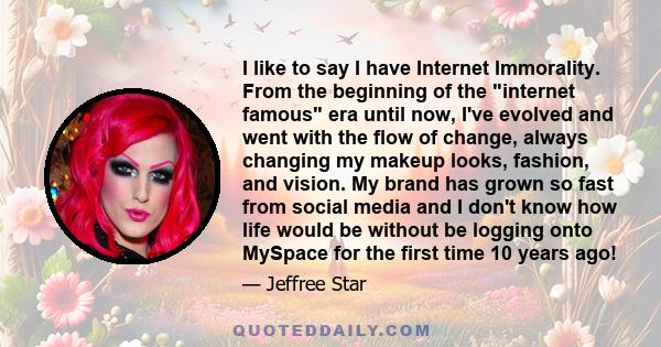 I like to say I have Internet Immorality. From the beginning of the internet famous era until now, I've evolved and went with the flow of change, always changing my makeup looks, fashion, and vision. My brand has grown