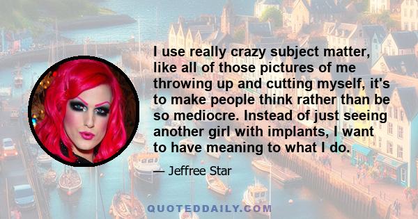 I use really crazy subject matter, like all of those pictures of me throwing up and cutting myself, it's to make people think rather than be so mediocre. Instead of just seeing another girl with implants, I want to have 