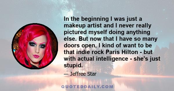 In the beginning I was just a makeup artist and I never really pictured myself doing anything else. But now that I have so many doors open, I kind of want to be that indie rock Paris Hilton - but with actual