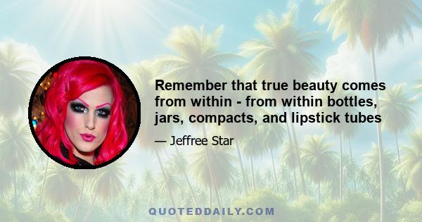 Remember that true beauty comes from within - from within bottles, jars, compacts, and lipstick tubes