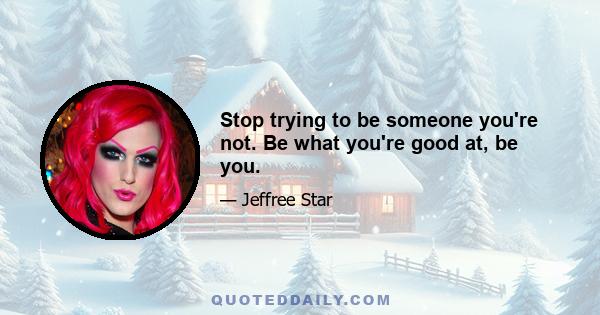 Stop trying to be someone you're not. Be what you're good at, be you.