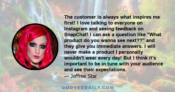 The customer is always what inspires me first! I love talking to everyone on Instagram and seeing feedback on SnapChat! I can ask a question like What product do you wanna see next?? and they give you immediate answers. 