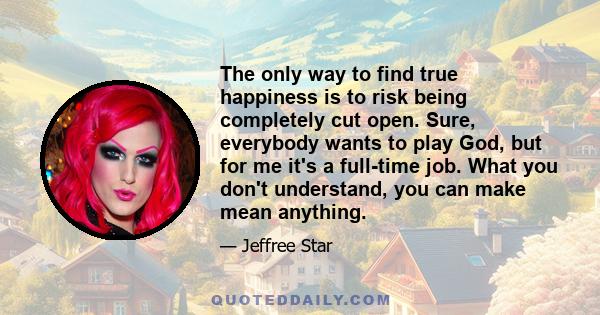 The only way to find true happiness is to risk being completely cut open. Sure, everybody wants to play God, but for me it's a full-time job. What you don't understand, you can make mean anything.