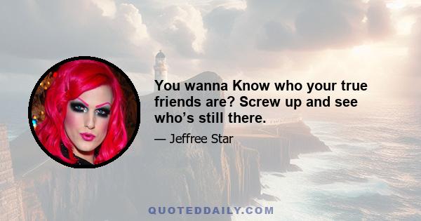 You wanna Know who your true friends are? Screw up and see who’s still there.