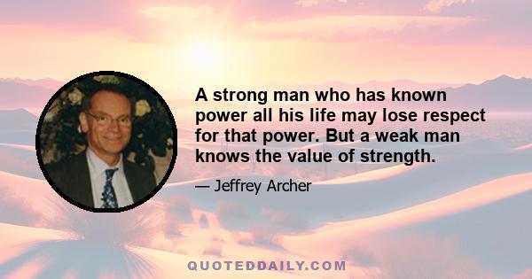 A strong man who has known power all his life may lose respect for that power. But a weak man knows the value of strength.