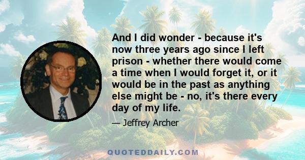 And I did wonder - because it's now three years ago since I left prison - whether there would come a time when I would forget it, or it would be in the past as anything else might be - no, it's there every day of my