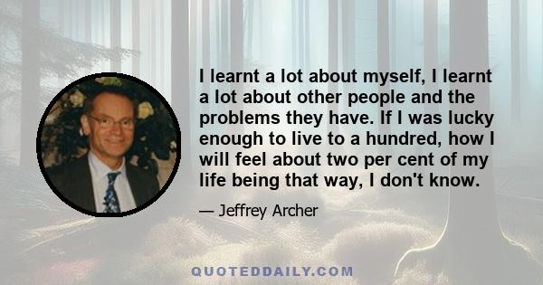 I learnt a lot about myself, I learnt a lot about other people and the problems they have. If I was lucky enough to live to a hundred, how I will feel about two per cent of my life being that way, I don't know.