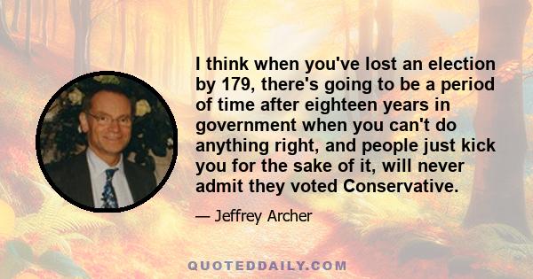 I think when you've lost an election by 179, there's going to be a period of time after eighteen years in government when you can't do anything right, and people just kick you for the sake of it, will never admit they